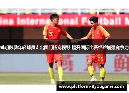 姚明鼓励年轻球员走出国门拓宽视野 提升国际比赛经验增强竞争力