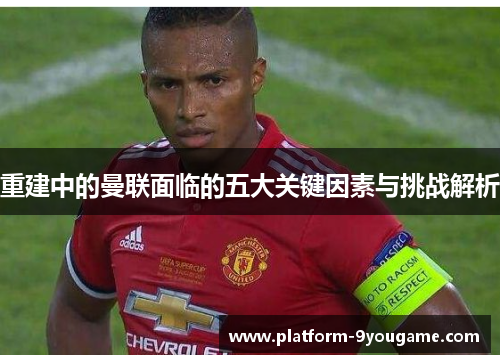 重建中的曼联面临的五大关键因素与挑战解析