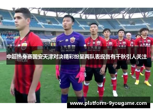 中超热身赛国安天津对决精彩纷呈两队表现各有千秋引人关注