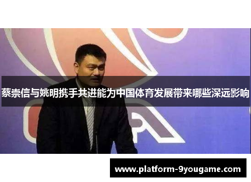 蔡崇信与姚明携手共进能为中国体育发展带来哪些深远影响